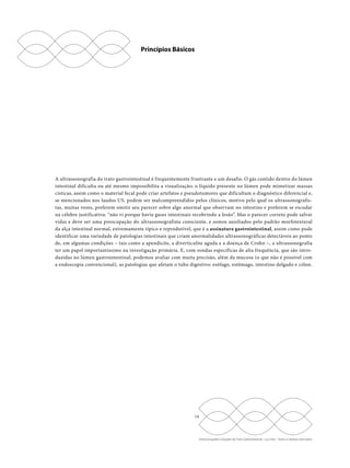 14 
Ultrassonografia e Doppler do Trato Gastrointestinal - Lucy Kerr - Todos os direitos reservados 
Princípios Básicos 
A ultrassonografia do trato gastrointestinal é frequentemente frustrante e um desafio. O gás contido dentro do lúmen 
intestinal dificulta ou até mesmo impossibilita a visualização; o líquido presente no lúmen pode mimetizar massas 
císticas, assim como o material fecal pode criar artefatos e pseudotumores que dificultam o diagnóstico diferencial e, 
se mencionados nos laudos US, podem ser malcompreendidos pelos clínicos, motivo pelo qual os ultrassonografis-tas, 
muitas vezes, preferem omitir seu parecer sobre algo anormal que observam no intestino e preferem se escudar 
na célebre justificativa: “não vi porque havia gases intestinais recobrindo a lesão”. Mas o parecer correto pode salvar 
vidas e deve ser uma preocupação do ultrassonografista consciente, e somos auxiliados pelo padrão morfotextural 
da alça intestinal normal, extremamente típico e reprodutível, que é a assinatura gastrointestinal, assim como pode 
identificar uma variedade de patologias intestinais que criam anormalidades ultrassonográficas detectáveis ao ponto 
de, em algumas condições – tais como a apendicite, a diverticulite aguda e a doença de Crohn –, a ultrassonografia 
ter um papel importantíssimo na investigação primária. E, com sondas específicas de alta frequência, que são intro-duzidas 
no lúmen gastrointestinal, podemos avaliar com muita precisão, além da mucosa (o que não é possível com 
a endoscopia convencional), as patologias que afetam o tubo digestivo: esôfago, estômago, intestino delgado e cólon. 
 