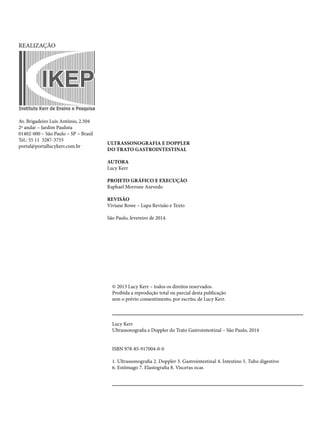© 2013 Lucy Kerr – todos os direitos reservados. 
Proibida a reprodução total ou parcial desta publicação 
sem o prévio consentimento, por escrito, de Lucy Kerr. 
Lucy Kerr 
Ultrassonografia e Doppler do Trato Gastrointestinal – São Paulo, 2014 
ISBN 978-85-917004-0-0 
1. Ultrassonografia 2. Doppler 3. Gastrointestinal 4. Intestino 5. Tubo digestivo 
6. Estômago 7. Elastografia 8. Vísceras ocas 
REALIZAÇÃO 
ULTRASSONOGRAFIA E DOPPLER 
DO TRATO GASTROINTESTINAL 
AUTORA 
Lucy Kerr 
PROJETO GRÁFICO E EXECUÇÃO 
Raphael Morrone Azevedo 
REVISÃO 
Viviane Rowe – Lupa Revisão e Texto 
São Paulo, fevereiro de 2014. 
Av. Brigadeiro Luís Antônio, 2.504 
2º andar – Jardim Paulista 
01402-000 – São Paulo – SP – Brasil 
Tel.: 55 11 3287-3755 
portal@portallucykerr.com.br 
 