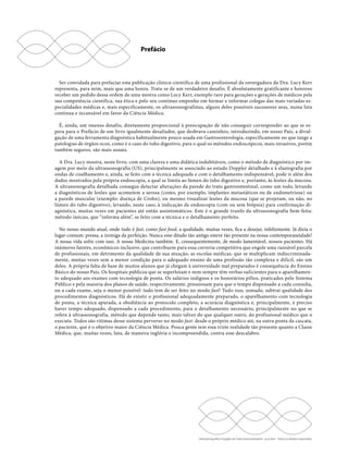 Ser convidada para prefaciar esta publicação clínico-científica de uma profissional da envergadura da Dra. Lucy Kerr 
representa, para mim, mais que uma honra. Trata-se de um verdadeiro desafio. É absolutamente gratificante e honroso 
receber um pedido dessa ordem de uma mestra como Lucy Kerr, exemplo raro para gerações e gerações de médicos pela 
sua competência científica, sua ética e pelo seu contínuo empenho em formar e informar colegas das mais variadas es-pecialidades 
médicas e, mais especificamente, os ultrassonografistas, alguns deles possíveis sucessores seus, numa luta 
contínua e incansável em favor da Ciência Médica. 
É, ainda, um imenso desafio, diretamente proporcional à preocupação de não conseguir corresponder ao que se es-pera 
para o Prefácio de um livro igualmente desafiador, que desbrava caminhos, introduzindo, em nosso País, a divul-gação 
de uma ferramenta diagnóstica habitualmente pouco usada em Gastroenterologia, especificamente no que tange a 
patologias de órgãos ocos, como é o caso do tubo digestivo, para o qual os métodos endoscópicos, mais invasivos, porém 
também seguros, são mais usuais. 
A Dra. Lucy mostra, neste livro, com uma clareza e uma didática indubitáveis, como o método de diagnóstico por im-agem 
por meio da ultrassonografia (US), principalmente se associado ao estudo Doppler detalhado e à elastografia por 
ondas de cisalhamento e, ainda, se feito com a técnica adequada e com o detalhamento indispensável, pode ir além dos 
dados mostrados pela própria endoscopia, a qual se limita ao lúmen do tubo digestivo e, portanto, às lesões da mucosa. 
A ultrassonografia detalhada consegue detectar alterações da parede do trato gastrointestinal, como um todo, levando 
a diagnósticos de lesões que acometem a serosa (como, por exemplo, implantes metastáticos ou de endometriose) ou 
a parede muscular (exemplo: doença de Crohn), ou mesmo visualizar lesões da mucosa (que se projetam, ou não, no 
lúmen do tubo digestivo), levando, neste caso, à indicação de endoscopia (com ou sem biópsia) para confirmação di-agnóstica, 
muitas vezes em pacientes até então assintomáticos. Este é o grande trunfo da ultrassonografia bem-feita: 
método inócuo, que “informa além”, se feito com a técnica e o detalhamento perfeito. 
No nosso mundo atual, onde tudo é fast, como fast food, a qualidade, muitas vezes, fica a desejar, infelizmente. Já dizia o 
lugar-comum: pressa, a inimiga da perfeição. Nunca esse ditado tão antigo esteve tão presente na nossa contemporaneidade! 
A nossa vida sofre com isso. A nossa Medicina também. E, consequentemente, de modo lamentável, nossos pacientes. Há 
inúmeros fatores, econômicos inclusive, que contribuem para essa correria competitiva que engole uma razoável parcela 
de profissionais, em detrimento da qualidade de sua atuação; as escolas médicas, que se multiplicam indiscriminada-mente, 
muitas vezes sem a menor condição para o adequado ensino de uma profissão tão complexa e difícil, são um 
deles. A própria falta de base de muitos alunos que já chegam à universidade mal preparados é consequência do Ensino 
Básico do nosso País. Os hospitais públicos que se superlotam e nem sempre têm verbas suficientes para o aparelhamen-to 
adequado aos exames com tecnologia de ponta. Os salários indignos e os honorários pífios, praticados pelo Sistema 
Público e pela maioria dos planos de saúde, respectivamente, pressionam para que o tempo dispensado a cada consulta, 
ou a cada exame, seja o menor possível: tudo tem de ser feito no modo fast! Tudo isso, somado, subtrai qualidade dos 
procedimentos diagnósticos. Há de existir o profissional adequadamente preparado, o aparelhamento com tecnologia 
de ponta, a técnica apurada, a obediência ao protocolo completo, a acurácia diagnóstica e, principalmente, é preciso 
haver tempo adequado, dispensado a cada procedimento, para o detalhamento necessário, principalmente no que se 
refere à ultrassonografia, método que depende tanto, mais talvez do que qualquer outro, do profissional médico que o 
executa. Todos são vítimas desse sistema perverso no modo fast: desde o próprio médico até, na outra ponta da cascata, 
o paciente, que é o objetivo maior da Ciência Médica. Pouca gente tem essa triste realidade tão presente quanto a Classe 
Médica, que, muitas vezes, luta, de maneira inglória e incompreendida, contra esse descalabro. 
Ultrassonografia e Doppler do Trato Gastrointestinal - Lucy Kerr - Todos os direitos reservados 
Prefácio 
 