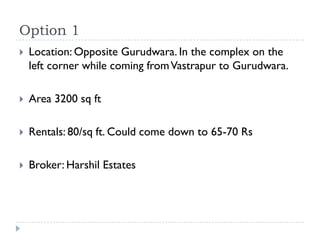 Option 1
   Location: Opposite Gurudwara. In the complex on the
    left corner while coming from Vastrapur to Gurudwara.

   Area 3200 sq ft

   Rentals: 80/sq ft. Could come down to 65-70 Rs

   Broker: Harshil Estates
 