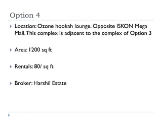 Option 4
   Location: Ozone hookah lounge. Opposite ISKON Mega
    Mall. This complex is adjacent to the complex of Option 3

   Area: 1200 sq ft

   Rentals: 80/ sq ft

   Broker: Harshil Estate
 