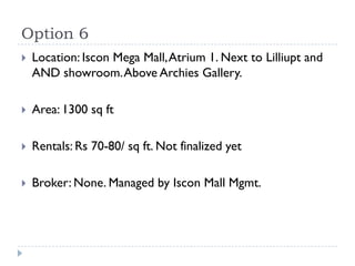 Option 6
   Location: Iscon Mega Mall, Atrium 1. Next to Lilliupt and
    AND showroom. Above Archies Gallery.

   Area: 1300 sq ft

   Rentals: Rs 70-80/ sq ft. Not finalized yet

   Broker: None. Managed by Iscon Mall Mgmt.
 
