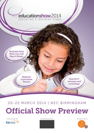 educationshow2014
2 0 - 2 2 M A R C H 2 0 1 4 | N E C B I R M I N G H A M
educationshow2014
2 0 - 2 2 M A R C H 2 0 1 4 | N E C B I R M I N G H A M
Official Show Preview
In partnership with Preview sponsored by Brought to you by
Keynotes from
Brian Cox and
Dara O Briain
National
Curriculum
Theatre
How Do I?
seminars and
workshops
 
