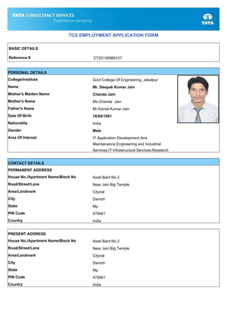 TCS EMPLOYMENT APPLICATION FORM
BASIC DETAILS
Reference # CT20130989157
PERSONAL DETAILS
College/Institute Govt College Of Engineering, Jabalpur
Name Mr. Deepak Kumar Jain
Mother's Maiden Name Chanda Jain
Mother's Name Ms.Chanda Jain
Father's Name Mr.Kamal Kumar Jain
Date Of Birth 18/04/1991
Nationality India
Gender Male
Area Of Interest IT Application Development And
Maintainance,Engineering and Industrial
Services,IT Infrastructure Services,Research
CONTACT DETAILS
PERMANENT ADDRESS
House No./Apartment Name/Block No Asati Bard No 2
Road/Street/Lane Near Jain Big Temple
Area/Landmark Citynal
City Damoh
State Mp
PIN Code 470661
Country India
PRESENT ADDRESS
House No./Apartment Name/Block No Asati Bard No 2
Road/Street/Lane Near Jain Big Temple
Area/Landmark Citynal
City Damoh
State Mp
PIN Code 470661
Country India
 