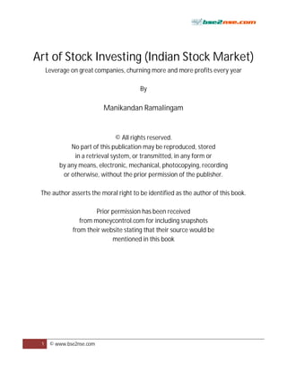 Art of Stock Investing (Indian Stock Market)
     Leverage on great companies, churning more and more profits every year

                                       By

                          Manikandan Ramalingam


                                © All rights reserved.
              No part of this publication may be reproduced, stored
               in a retrieval system, or transmitted, in any form or
          by any means, electronic, mechanical, photocopying, recording
           or otherwise, without the prior permission of the publisher.

 The author asserts the moral right to be identified as the author of this book.

                       Prior permission has been received
                 from moneycontrol.com for including snapshots
              from their website stating that their source would be
                             mentioned in this book




 1    © www.bse2nse.com
 