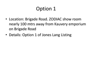 Option 1
• Location: Brigade Road. ZODIAC show room
  nearly 100 mtrs away from Kauvery emporium
  on Brigade Road
• Details: Option 1 of Jones Lang Listing
 