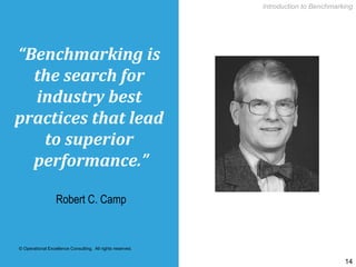 © Operational Excellence Consulting. All rights reserved.
14
“Benchmarking	is	
the	search	for	
industry	best	
practices	that	lead	
to	superior	
performance.”	
Robert C. Camp
Introduction to Benchmarking
 