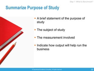 © Operational Excellence Consulting. All rights reserved. 22
Summarize Purpose of Study
§  A brief statement of the purpose of
study
§  The subject of study
§  The measurement involved
§  Indicate how output will help run the
business
Step 1: What to Benchmark?Step 1: What to Benchmark?
 