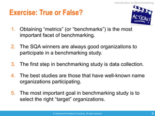 © Operational Excellence Consulting. All rights reserved. 9
Exercise: True or False?
1.  Obtaining “metrics” (or “benchmarks”) is the most
important facet of benchmarking.
2.  The SQA winners are always good organizations to
participate in a benchmarking study.
3.  The first step in benchmarking study is data collection.
4.  The best studies are those that have well-known name
organizations participating.
5.  The most important goal in benchmarking study is to
select the right “target” organizations.
Introduction to Benchmarking
 