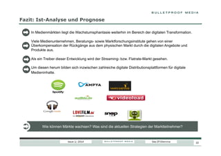 Fazit: Ist-Analyse und Prognose
In Medienmärkten liegt die Wachstumsphantasie weiterhin im Bereich der digitalen Transformation.
Viele Medienunternehmen, Beratungs- sowie Marktforschungsinstitute gehen von einer
Überkompensation der Rückgänge aus dem physischen Markt durch die digitalen Angebote und
Produkte aus.
Als ein Treiber dieser Entwicklung wird der Streaming- bzw. Flatrate-Markt gesehen.
Um diesen herum bilden sich inzwischen zahlreiche digitale Distributionsplattformen für digitale
Medieninhalte.

Wie können Märkte wachsen? Was sind die aktuellen Strategien der Marktteilnehmer?

Issue 1/ 2014

Das DT-Dilemma

10

 