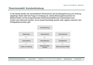 Theoriemodell: Kundenbindung
In der Studie werden die verschiedenen Dimensionen der Kundengewinnung und -bindung
abgefragt. Dabei steht die Frage im Vordergrund, welche Bindungsdimensionen für
Medieninhalte und die entsprechenden Distributionsplattformen entscheidend sind.
Zudem soll untersucht werden, ob es Zusammenhänge (positiv oder negativ) zwischen den
Erfolgsdeterminanten gibt.
Kundenbindung

Nettonutzen

Gebundenheit

Verbundenheit

Leistung/Preis

Wechselkosten

Zufriedenheit

Anreiz zur Nutzung

Nicht-wechselnKönnen

Nicht-wechseln-Wollen

Issue 1/ 2014

Das DT-Dilemma

19

 