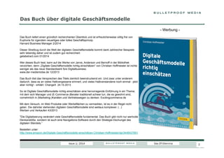 Das Buch über digitale Geschäftsmodelle
- Werbung Das Buch liefert einen gründlich recherchierten Überblick und ist erfreulicherweise völlig frei von
Euphorie für irgendein neuartiges oder tolles Geschäftsprinzip.
Harvard Business Manager 2/2014
Dieser Streifzug durch die Welt der digitalen Geschäftsmodelle kommt dank zahlreicher Beispiele
sehr lebendig daher und ist zudem gut recherchiert.
getabstract.com 01/2014
Wer dieses Buch liest, kann auf die Werke von Jarvis, Anderson und Bernoff in der Bibliothek
verzichten, denn „Digitale Geschäftsmodelle richtig einschätzen“ von Christian Hoffmeister ist nichts
weniger als das neue Standardwerk fürs Digitalbusiness.
www.der-medienlotse.de 12/2013
Das Buch löst das Versprechen des Titels ziemlich beeindruckend ein. Und zwar unter anderem
dadurch, dass es an vieles Halbvergessene erinnert, und vieles Halbverstandene noch einmal - jetzt
aber richtig! - erklärt. ChangeX 24.10.2013
So ist Digitale Geschäftsmodelle richtig einschätzen eine hervorragende Einführung in ein Thema,
mit dem sich Manager und (E-Commerce-)Berater traditionell schwer tun, die es gewohnt sind,
vornehmlich in (Marketing-)Kanälen und Vertriebswegen zu denken. Excitingcommerce.de
Mit dem Versuch, im Web Produkte oder Werbeflächen zu vermarkten, ist es in der Regel nicht
getan. Die dahinter stehenden digitalen Geschäftsmodelle sind weitaus komplexer. (...)
Werben und Verkaufen 43/2013
"Die Digitalisierung verändert viele Geschäftsmodelle fundamental. Das Buch gibt nicht nur wertvolle
Denkanstöße, sondern ist auch eine Navigations-Software durch den Strategie-Dschungel des
digitalen Wandels.“
Bestellen unter:
http://www.amazon.de/Digitale-Geschäftsmodelle-einschätzen-Christian-Hoffmeister/dp/3446437851

Issue 1/ 2014

Das DT-Dilemma

2

2

 