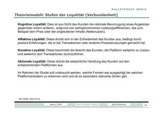 Theoriemodell: Stufen der Loyalität (Verbundenheit)
Kognitive Loyalität: Dies ist aus Sicht des Kunden die rationale Bevorzugung eines Angebotes
gegenüber einem anderen, aufgrund von wahrgenommenen Leistungsdifferenzen, wie zum
Beispiel dem Preis oder der angebotenen Inhalte (Nettonutzen).
Affektive Loyalität: Diese drückt sich in der Zufriedenheit des Kunden aus, bedingt durch
positive Erfahrungen, die er bei Transaktionen oder anderen Prozessnutzungen gemacht hat.
Konative Loyalität: Diese beschreibt die Absicht des Kunden, die Plattform weiterhin zu nutzen
und weiterhin dort Transaktionen durchzuführen.
Aktionale Loyalität: Diese drückt die tatsächliche Handlung des Kunden auf den
entsprechenden Plattformen aus.
Im Rahmen der Studie soll untersucht werden, welche Formen wie ausgeprägt bei welchen
Plattformanbietern zu erkennen sind und ob es besonders relevante Stufen gibt.

Blut (2008), Seite 40–42
Issue 1/ 2014

Das DT-Dilemma

20

 