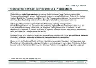 Theoretischer Rahmen: Wertbeurteilung (Nettonutzen)
Medien können als Erfahrungsgüter und gewisse Medienprodukte (News, Fachinformationen) als
Vertrauensgüter eingestuft werden. Dies bedeutet, dass der potenzielle Käufer zum Zeitpunkt des Kaufes
nicht die Qualität des Produktes einschätzen kann. Bei Vertrauensgütern kann der Konsument auch nach
dem Kauf diese Beurteilung nicht vornehmen. Es liegt eine hohe Informationsasymmetrie vor.
In Bezug auf die genannten Eigenschaften bei Medienprodukten liegt ein sogenanntes
Informationsparadoxon vor. Denn für die Kaufentscheidung eines Medieninhaltes/-produktes muss der
Konsument eine Bewertung durchführen, um die eigene Zahlungsbereitschaft zu ermitteln. Um das
Medienprodukt bewerten zu können, muss man es eigentlich inhaltlich kennen; wenn man es aber inhaltlich
kennt, dann sinkt die Zahlungsbereitschaft auf null.
Da daher Inhalte nicht vollständig angeboten werden können, stellt sich die Frage, wie potenzielle Käufer in
(digitalen) Umfeldern Wertentscheidungen in Bezug auf Medieninhalte treffen.
Hierzu wird in der Studie das Modell der Anker-Heuristik herangezogen. Dabei geht man davon aus, dass
Menschen von vorhandenen Umgebungsinformationen beeinflusst werden, ohne dass ihnen dieser Einfluss
bewusst wird. Im Rahmen der Studie wurden daher den Teilnehmern einige Bewertungsanker vorgelegt.

Quellen: Stahl (2005), Seite 45 ff., Mussweiler et al. (2001)
Issue 1/ 2014

Das DT-Dilemma

22

 