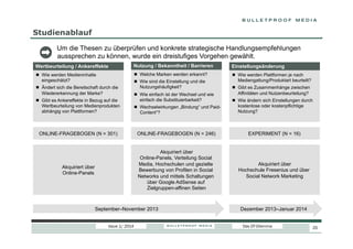 Studienablauf
Um die Thesen zu überprüfen und konkrete strategische Handlungsempfehlungen
aussprechen zu können, wurde ein dreistufiges Vorgehen gewählt.
Wertbeurteilung / Ankereffekte

Nutzung / Bekanntheit / Barrieren

Einstellungsänderung

  Wie werden Medieninhalte
eingeschätzt?

  Welche Marken werden erkannt?

  Wie werden Plattformen je nach
Mediengattung/Produktart beurteilt?

  Ändert sich die Bereitschaft durch die
Wiedererkennung der Marke?
  Gibt es Ankereffekte in Bezug auf die
Wertbeurteilung von Medienprodukten
abhängig von Plattformen?

  Wie sind die Einstellung und die
Nutzungshäufigkeit?
  Wie einfach ist der Wechsel und wie
einfach die Substituierbarkeit?
  Wechselwirkungen „Bindung“ und PaidContent“?

  Gibt es Zusammenhänge zwischen
Affinitäten und Nutzenbeurteilung?
  Wie ändern sich Einstellungen durch
kostenlose oder kostenpflichtige
Nutzung?

ONLINE-FRAGEBOGEN (N = 301)

ONLINE-FRAGEBOGEN (N = 246)

EXPERIMENT (N = 16)

Akquiriert über
Online-Panels

Akquiriert über
Online-Panels, Verteilung Social
Media, Hochschulen und gezielte
Bewerbung von Profilen in Social
Networks und mittels Schaltungen
über Google AdSense auf
Zielgruppen-affinen Seiten

Akquiriert über
Hochschule Fresenius und über
Social Network Marketing

September–November 2013
Issue 1/ 2014

Dezember 2013–Januar 2014
Das DT-Dilemma

25

 