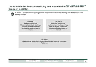 Im Rahmen der Wertbeurteilung von Medieninhalten wurden drei
Gruppen gebildet
In Phase I wurden drei Gruppen gebildet, die jeweils nach der Beurteilung von Medienprodukten
befragt wurden.

GRUPPE 1
Bewertung bekannter
Medienmarken/-inhalte und Frage
nach der legalen kostenlosen
Verfügbarkeit dieser Inhalte im
Internet

GRUPPE 2
Bewertung unbekannter
Medienmarken/-inhalte und Frage
nach der legalen kostenlosen
Verfügbarkeit dieser Inhalte im
Internet

GRUPPE 3
Bewertung der abgefragten Medienmarken/-inhalte, integriert in digitalen
Plattformen

Issue 1/ 2014

Das DT-Dilemma

26

 