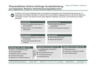 Themenblöcke Online-Umfrage Kundenbindung
auf digitalen Medien-Distributionsplattformen
Im Rahmen des Online-Fragebogens gab es Fragenblöcke entsprechend dem theoretischen Bezugsrahmen. Im
Ablauf gab es drei Blöcke, bei denen im mittleren Teil nur eine Plattform abgefragt wurde, für die sich die Teilnehmer
entscheiden mussten. Der dritte Teil wurde wieder allgemein abgefragt. Hier wurde in der Auswertung mit Filtern
gearbeitet.
Vorerfahrung

Nutzenbeurteilung

  Gibt es Transaktionserfahrungen bei
den Angeboten?

  Wie werden die Plattformen
eingeschätzt?

  Gibt es Log-in- und CustomizationErfahrungen?

  Gibt es Nutzungsbevorzugungen?

Verbundenheit

Gebundenheit

  Wie sind die Einstellung zur Marke und
die Nutzung?

  Gibt es Wechselbarrieren?

  Ist die Verbundenheit stark oder
schwach?

Fragebogen Teil 2 (Fragen 11–18)

Fragebogen Teil 1 (Fragen 1–10)
Auswahl eines
Angebotes

  Marken- und Plattformkenntnis
  Nutzungshäufigkeit
  Registrierungen pro Angebot
  Gründe für Anmeldung

  Werden diese erkannt?

  Allgemeine Transaktionserfahrung
Issue 1/ 2014

Fragebogen Teil 3 (Fragen 19–29)

  Loyalitätsabfrage verschiedener
Dimensionen

  Plattformbewertung

  Wechselkostenbewertung

  Opportunitätsverhalten

  Intentionale und aktionale Loyalität

  Transaktionserfahrung
  Prozesserfahrung

Das DT-Dilemma

28

 