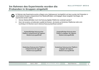 Im Rahmen des Experiments wurden die
Probanden in Gruppen eingeteilt
Im Rahmen des Experiments wurde zu Beginn eine „Nullmessung“ durchgeführt und dann wurden die Probanden in
verschiedene Gruppen entsprechend ihrer Medienaffinitäten und entgegen dieser eingeteilt. Kernfragen, die
beantwortet werden sollten:
1. 
2. 

Können Medienaffinitäten durch die Nutzung digitaler Plattformen verändert werden?
Kann die konative und aktionale Loyalität bei Nutzern, die bereits auf ähnlichen Plattformen aktiv sind,
kurzfristig (4–6 Wochen) durch intensive Nutzung beeinflusst werden?

Kostenpflichtige Nutzung einer
Plattform entsprechend der eigenen
Mediennutzungsaffinität

Kostenpflichtige Nutzung einer
Plattform entgegen der eigenen
Mediennutzungsaffinität

Kostenlose Nutzung einer Plattform
entsprechend der eigenen
Mediennutzungsaffinität

Kostenlose Nutzung einer Plattform
entgegen der eigenen
Mediennutzungsaffinität

Issue 1/ 2014

Das DT-Dilemma

30

 