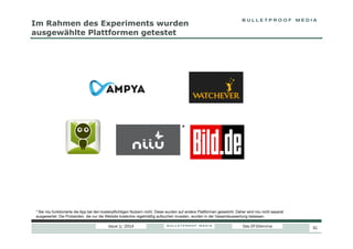 Im Rahmen des Experiments wurden
ausgewählte Plattformen getestet

*

* Bei niiu funktionierte die App bei den kostenpflichtigen Nutzern nicht. Diese wurden auf andere Plattformen geswitcht. Daher wird niiu nicht separat
ausgewertet. Die Probanden, die nur die Website kostenlos regelmäßig aufsuchen mussten, wurden in der Gesamtauswertung belassen.

Issue 1/ 2014

Das DT-Dilemma

31

 