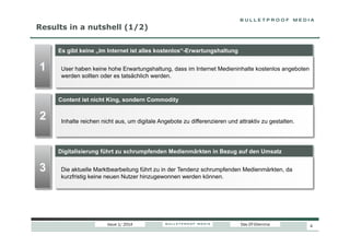 Results in a nutshell (1/2)
Es gibt keine „Im Internet ist alles kostenlos“-Erwartungshaltung

1

User haben keine hohe Erwartungshaltung, dass im Internet Medieninhalte kostenlos angeboten
werden sollten oder es tatsächlich werden.

Content ist nicht King, sondern Commodity

2

Inhalte reichen nicht aus, um digitale Angebote zu differenzieren und attraktiv zu gestalten.

Digitalisierung führt zu schrumpfenden Medienmärkten in Bezug auf den Umsatz

3

Die aktuelle Marktbearbeitung führt zu in der Tendenz schrumpfenden Medienmärkten, da
kurzfristig keine neuen Nutzer hinzugewonnen werden können.

Issue 1/ 2014

Das DT-Dilemma

4

 
