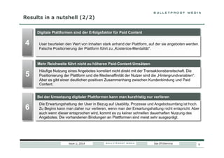 Results in a nutshell (2/2)
Digitale Plattformen sind der Erfolgsfaktor für Paid Content

4

User beurteilen den Wert von Inhalten stark anhand der Plattform, auf der sie angeboten werden.
Falsche Positionierung der Plattform führt zu „Kostenlos-Mentalität“.

Mehr Reichweite führt nicht zu höheren Paid-Content-Umsätzen

5

Häufige Nutzung eines Angebotes korreliert nicht direkt mit der Transaktionsbereitschaft. Die
Positionierung der Plattform und die Medienaffinität der Nutzer sind die „Hintergrundvariablen“.
Aber es gibt einen deutlichen positiven Zusammenhang zwischen Kundenbindung und Paid
Content.
Bei der Umsetzung digitaler Plattformen kann man kurzfristig nur verlieren

6

Die Erwartungshaltung der User in Bezug auf Usability, Prozesse und Angebotsumfang ist hoch.
Zu Beginn kann man daher nur verlieren, wenn man der Erwartungshaltung nicht entspricht. Aber
auch wenn dieser entsprochen wird, kommt es zu keiner schnellen dauerhaften Nutzung des
Angebotes. Die vorhandenen Bindungen an Plattformen sind meist sehr ausgeprägt.

Issue 1/ 2014

Das DT-Dilemma

5

 