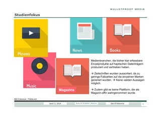 Studienfokus

Medienbranchen, die bisher klar erfassbare
Einzelprodukte auf haptischen Datenträgern
produziert und vertrieben haben.
  Zeitschriften wurden aussortiert, da zu
geringe Fallzahlen auf die einzelnen Marken
generiert wurden.  Keine validen Aussagen
möglich.

Magazins

  Zudem gibt es keine Plattform, die als
Magazin-affin wahrgenommen wurde.

Bild © bloomua – Fotolia.com

Issue 1/ 2014

Das DT-Dilemma

7

 