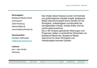 Herausgeber:
Bulletproof Media GmbH
Lehmweg 27
20251Hamburg
040/5379900-30
www.bulletproofmedia.de
Verantwortlich
Christian Hoffmeister
ch@bulletproofmedia.de

Die Inhalte dieser Analyse wurden mit höchster
und größtmöglicher Sorgfalt erstellt. Bulletproof
Media übernimmt jedoch keine Gewähr für die
Richtigkeit, Vollständigkeit und Aktualität der
bereitgestellten Inhalte. Inhalte Dritter sind als
solche gekennzeichnet.
Die in der Analyse geäußerten Meinungen und
Prognosen stellen unverbindliche Werturteile von
Bulletproof Media dar. Bulletproof Media
übernimmt für deren Richtigkeit und
Vollständigkeit keinerlei Gewähr.

Lektorat
text + taler GmbH
Hamburg

Issue 1/ 2014

Das DT-Dilemma

73

 