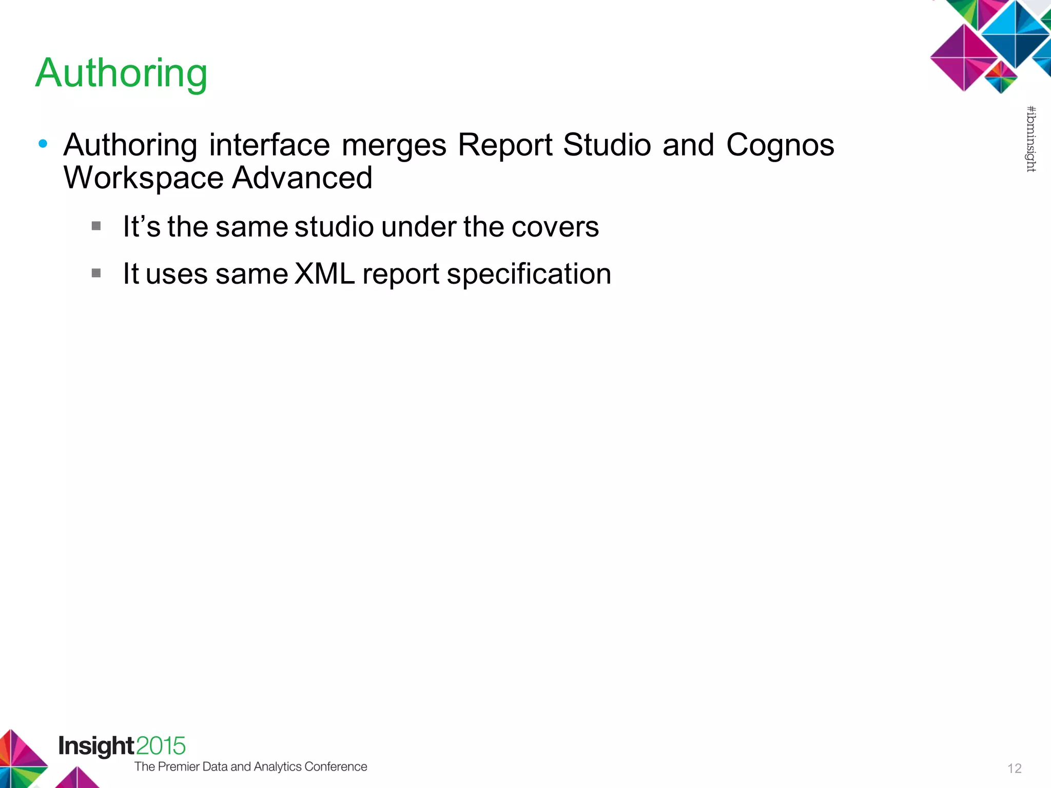 Authoring
• Authoring interface merges Report Studio and Cognos
Workspace Advanced
 It’s the same studio under the covers
 It uses same XML report specification
12
 