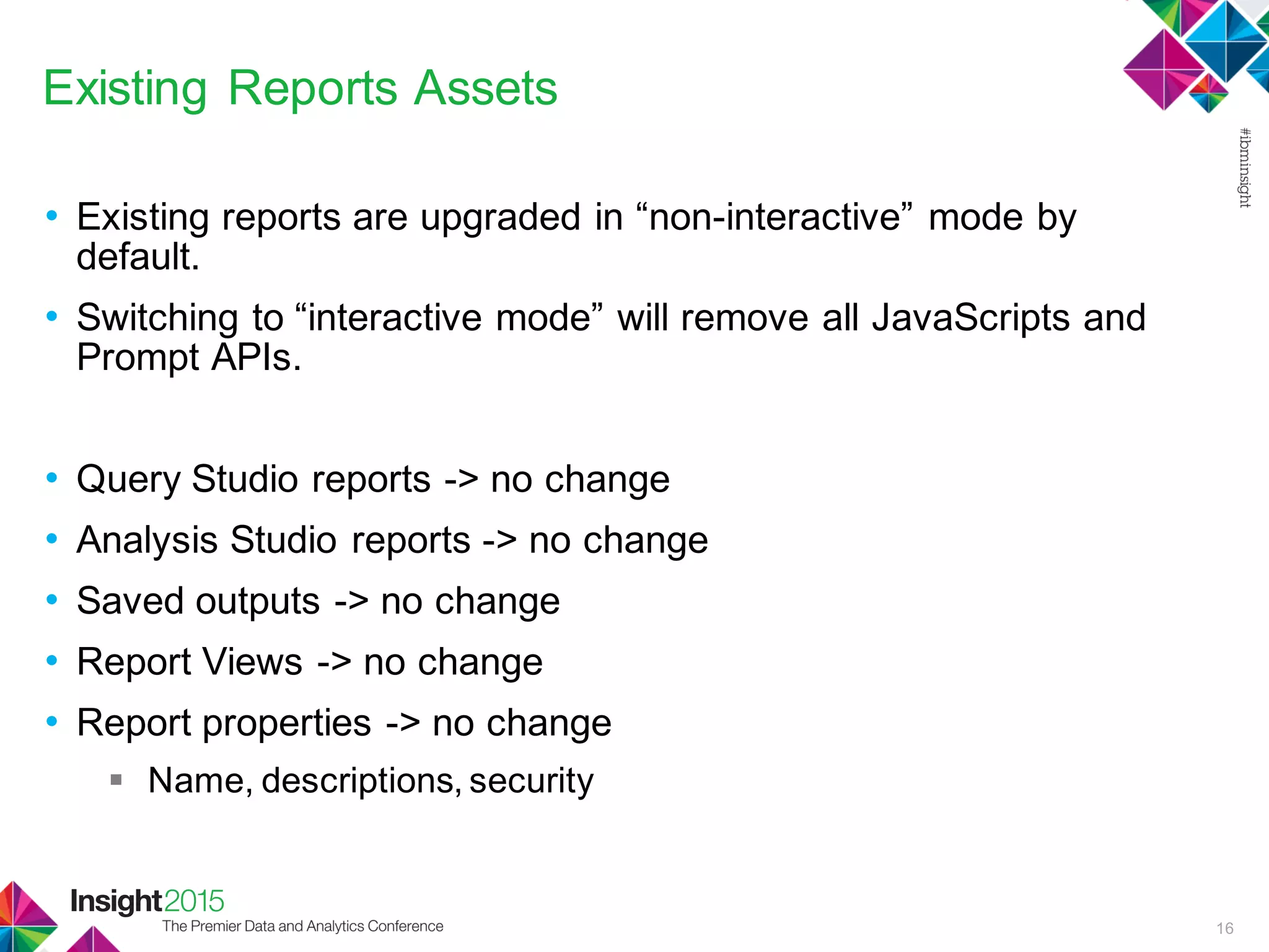 Existing Reports Assets
• Existing reports are upgraded in “non-interactive” mode by
default.
• Switching to “interactive mode” will remove all JavaScripts and
Prompt APIs.
• Query Studio reports -> no change
• Analysis Studio reports -> no change
• Saved outputs -> no change
• Report Views -> no change
• Report properties -> no change
 Name, descriptions, security
16
 