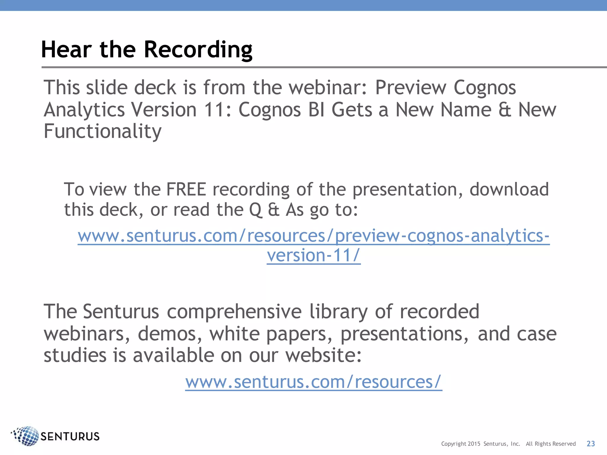 This slide deck is from the webinar: Preview Cognos
Analytics Version 11: Cognos BI Gets a New Name & New
Functionality
To view the FREE recording of the presentation, download
this deck, or read the Q & As go to:
www.senturus.com/resources/preview-cognos-analytics-
version-11/
The Senturus comprehensive library of recorded
webinars, demos, white papers, presentations, and case
studies is available on our website:
www.senturus.com/resources/
Hear the Recording
23Copyright 2015 Senturus, Inc. All Rights Reserved
 