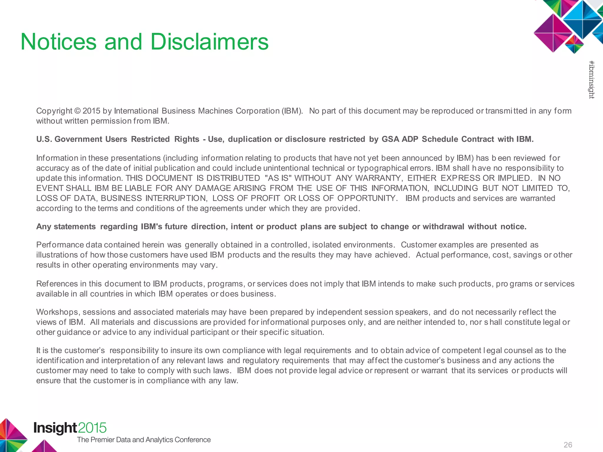 26
Notices and Disclaimers
Copyright © 2015 by International Business Machines Corporation (IBM). No part of this document may be reproduced or transmitted in any form
without written permission from IBM.
U.S. Government Users Restricted Rights - Use, duplication or disclosure restricted by GSA ADP Schedule Contract with IBM.
Information in these presentations (including information relating to products that have not yet been announced by IBM) has b een reviewed for
accuracy as of the date of initial publication and could include unintentional technical or typographical errors. IBM shall have no responsibility to
update this information. THIS DOCUMENT IS DISTRIBUTED "AS IS" WITHOUT ANY WARRANTY, EITHER EXPRESS OR IMPLIED. IN NO
EVENT SHALL IBM BE LIABLE FOR ANY DAMAGE ARISING FROM THE USE OF THIS INFORMATION, INCLUDING BUT NOT LIMITED TO,
LOSS OF DATA, BUSINESS INTERRUPTION, LOSS OF PROFIT OR LOSS OF OPPORTUNITY. IBM products and services are warranted
according to the terms and conditions of the agreements under which they are provided.
Any statements regarding IBM's future direction, intent or product plans are subject to change or withdrawal without notice.
Performance data contained herein was generally obtained in a controlled, isolated environments. Customer examples are presented as
illustrations of how those customers have used IBM products and the results they may have achieved. Actual performance, cost, savings or other
results in other operating environments may vary.
References in this document to IBM products, programs, or services does not imply that IBM intends to make such products, pro grams or services
available in all countries in which IBM operates or does business.
Workshops, sessions and associated materials may have been prepared by independent session speakers, and do not necessarily reflect the
views of IBM. All materials and discussions are provided for informational purposes only, and are neither intended to, nor s hall constitute legal or
other guidance or advice to any individual participant or their specific situation.
It is the customer’s responsibility to insure its own compliance with legal requirements and to obtain advice of competent l egal counsel as to the
identification and interpretation of any relevant laws and regulatory requirements that may affect the customer’s business and any actions the
customer may need to take to comply with such laws. IBM does not provide legal advice or represent or warrant that its services or products will
ensure that the customer is in compliance with any law.
 