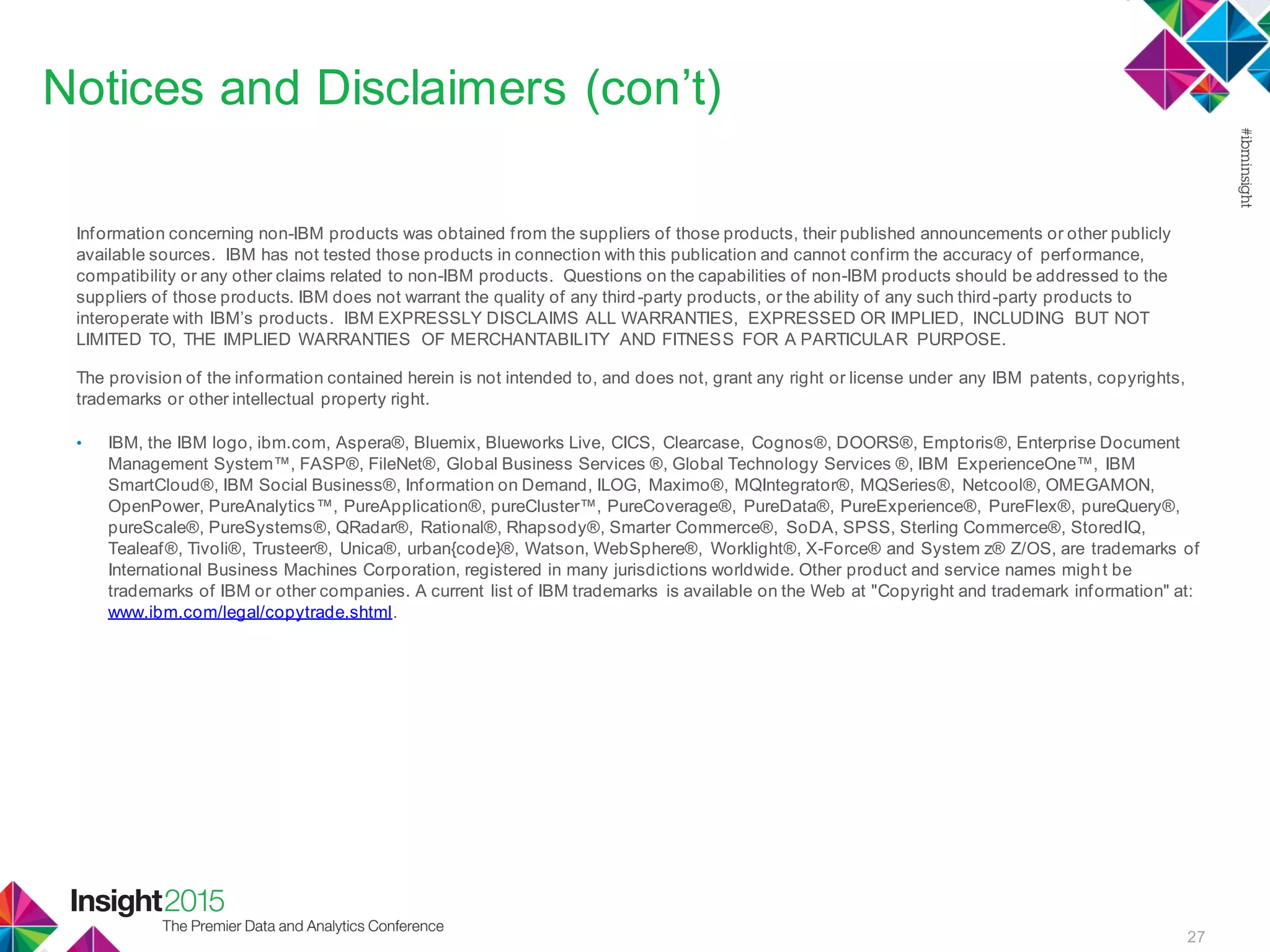 27
Notices and Disclaimers (con’t)
Information concerning non-IBM products was obtained from the suppliers of those products, their published announcements or other publicly
available sources. IBM has not tested those products in connection with this publication and cannot confirm the accuracy of performance,
compatibility or any other claims related to non-IBM products. Questions on the capabilities of non-IBM products should be addressed to the
suppliers of those products. IBM does not warrant the quality of any third-party products, or the ability of any such third-party products to
interoperate with IBM’s products. IBM EXPRESSLY DISCLAIMS ALL WARRANTIES, EXPRESSED OR IMPLIED, INCLUDING BUT NOT
LIMITED TO, THE IMPLIED WARRANTIES OF MERCHANTABILITY AND FITNESS FOR A PARTICULAR PURPOSE.
The provision of the information contained herein is not intended to, and does not, grant any right or license under any IBM patents, copyrights,
trademarks or other intellectual property right.
• IBM, the IBM logo, ibm.com, Aspera®, Bluemix, Blueworks Live, CICS, Clearcase, Cognos®, DOORS®, Emptoris®, Enterprise Document
Management System™, FASP®, FileNet®, Global Business Services ®, Global Technology Services ®, IBM ExperienceOne™, IBM
SmartCloud®, IBM Social Business®, Information on Demand, ILOG, Maximo®, MQIntegrator®, MQSeries®, Netcool®, OMEGAMON,
OpenPower, PureAnalytics™, PureApplication®, pureCluster™, PureCoverage®, PureData®, PureExperience®, PureFlex®, pureQuery®,
pureScale®, PureSystems®, QRadar®, Rational®, Rhapsody®, Smarter Commerce®, SoDA, SPSS, Sterling Commerce®, StoredIQ,
Tealeaf®, Tivoli®, Trusteer®, Unica®, urban{code}®, Watson, WebSphere®, Worklight®, X-Force® and System z® Z/OS, are trademarks of
International Business Machines Corporation, registered in many jurisdictions worldwide. Other product and service names might be
trademarks of IBM or other companies. A current list of IBM trademarks is available on the Web at "Copyright and trademark information" at:
www.ibm.com/legal/copytrade.shtml.
 