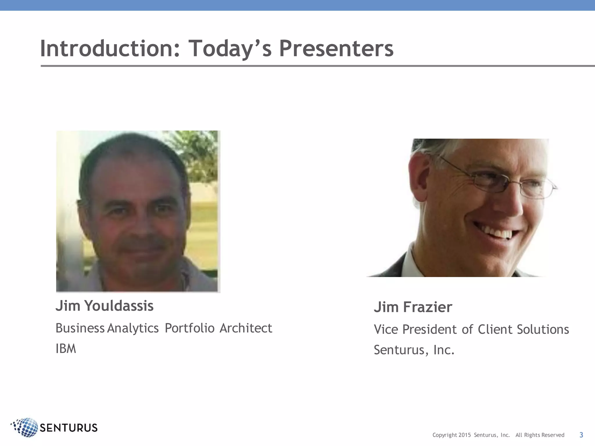 Jim Youldassis
Business Analytics Portfolio Architect
IBM
Introduction: Today’s Presenters
Copyright 2015 Senturus, Inc. All Rights Reserved 3
Jim Frazier
Vice President of Client Solutions
Senturus, Inc.
 
