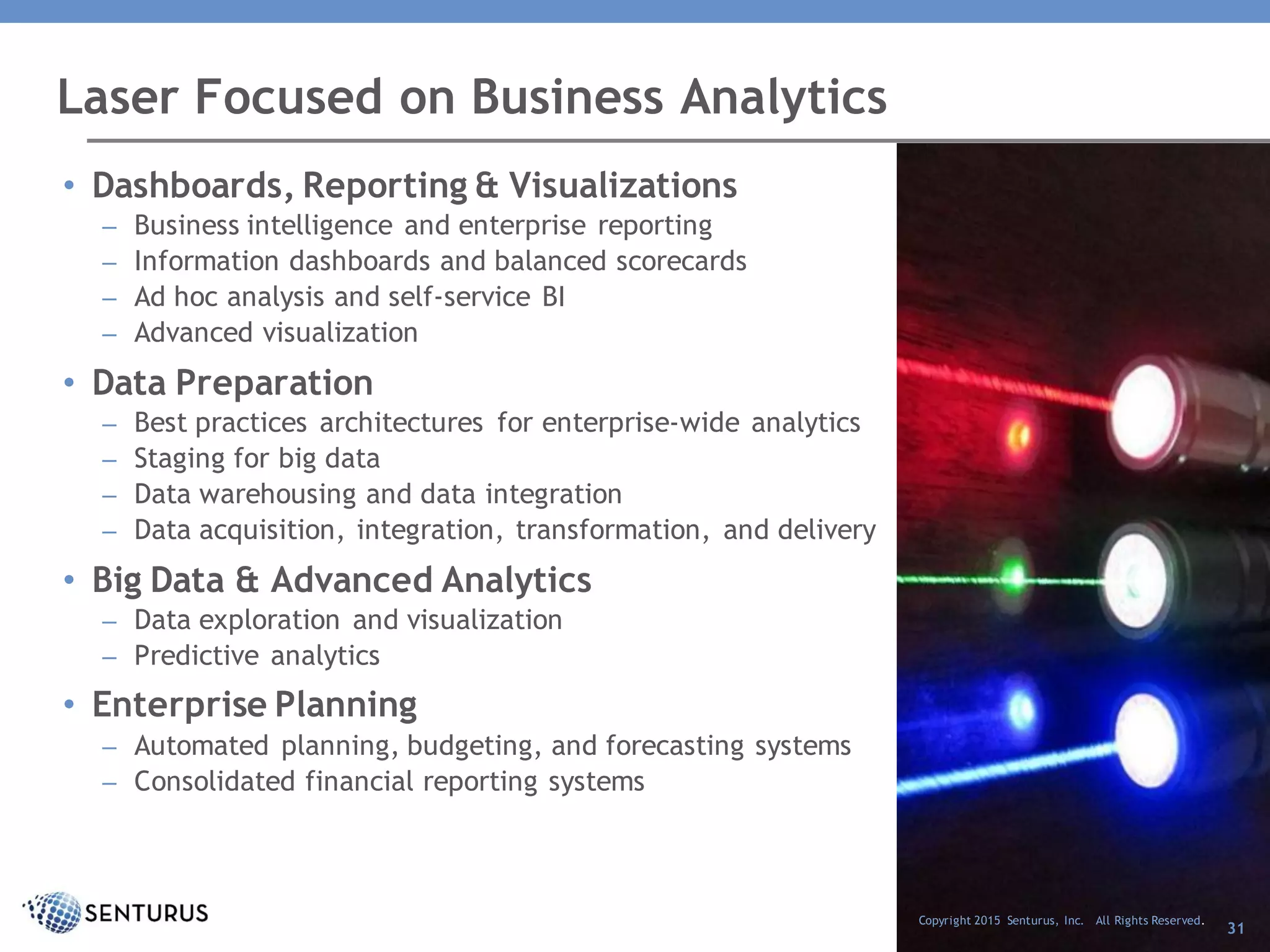 Laser Focused on Business Analytics
Copyright 2015 Senturus, Inc. All Rights Reserved.
31
• Dashboards, Reporting & Visualizations
– Business intelligence and enterprise reporting
– Information dashboards and balanced scorecards
– Ad hoc analysis and self-service BI
– Advanced visualization
• Data Preparation
– Best practices architectures for enterprise-wide analytics
– Staging for big data
– Data warehousing and data integration
– Data acquisition, integration, transformation, and delivery
• Big Data & Advanced Analytics
– Data exploration and visualization
– Predictive analytics
• Enterprise Planning
– Automated planning, budgeting, and forecasting systems
– Consolidated financial reporting systems
 