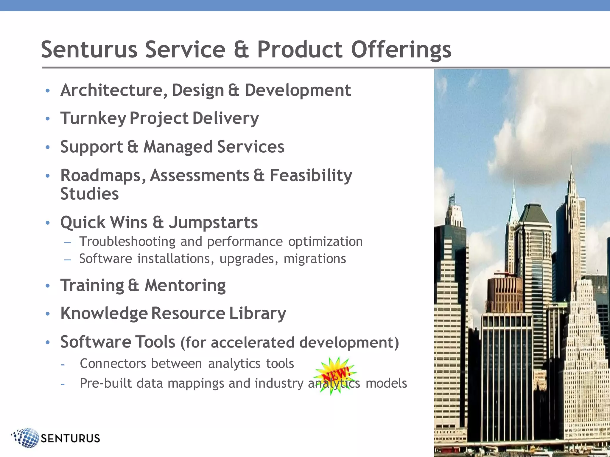 • Architecture, Design & Development
• Turnkey Project Delivery
• Support & Managed Services
• Roadmaps,Assessments & Feasibility
Studies
• Quick Wins & Jumpstarts
– Troubleshooting and performance optimization
– Software installations, upgrades, migrations
• Training & Mentoring
• Knowledge Resource Library
• Software Tools (for accelerated development)
- Connectors between analytics tools
- Pre-built data mappings and industry analytics models
Senturus Service & Product Offerings
 