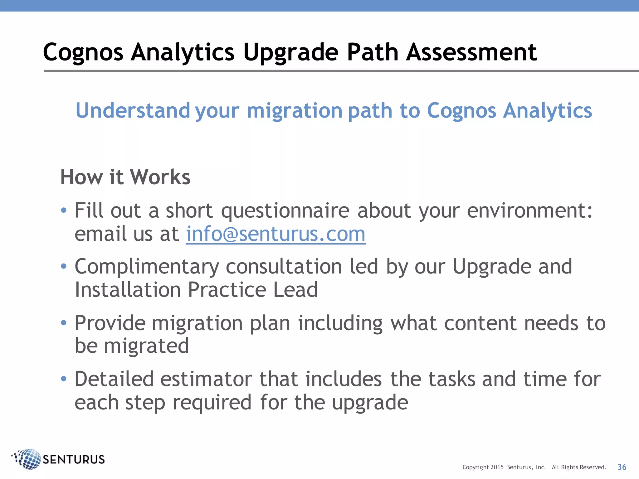 Understand your migration path to Cognos Analytics
How it Works
• Fill out a short questionnaire about your environment:
email us at info@senturus.com
• Complimentary consultation led by our Upgrade and
Installation Practice Lead
• Provide migration plan including what content needs to
be migrated
• Detailed estimator that includes the tasks and time for
each step required for the upgrade
Cognos Analytics Upgrade Path Assessment
36Copyright 2015 Senturus, Inc. All Rights Reserved.
 