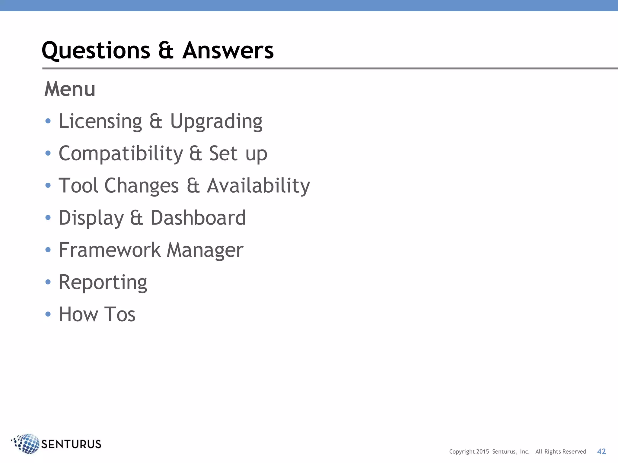 Menu
• Licensing & Upgrading
• Compatibility & Set up
• Tool Changes & Availability
• Display & Dashboard
• Framework Manager
• Reporting
• How Tos
Questions & Answers
42Copyright 2015 Senturus, Inc. All Rights Reserved
 