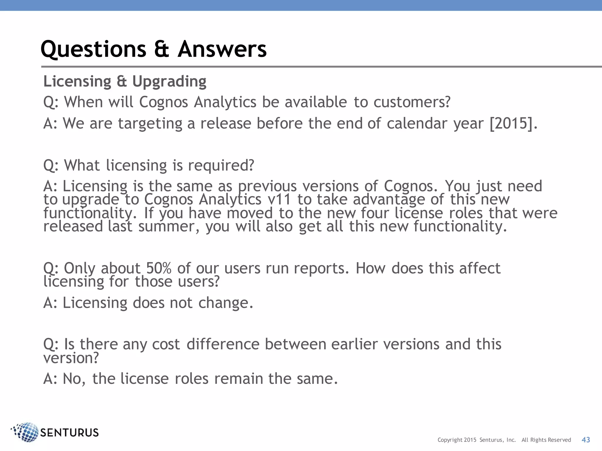 Licensing & Upgrading
Q: When will Cognos Analytics be available to customers?
A: We are targeting a release before the end of calendar year [2015].
Q: What licensing is required?
A: Licensing is the same as previous versions of Cognos. You just need
to upgrade to Cognos Analytics v11 to take advantage of this new
functionality. If you have moved to the new four license roles that were
released last summer, you will also get all this new functionality.
Q: Only about 50% of our users run reports. How does this affect
licensing for those users?
A: Licensing does not change.
Q: Is there any cost difference between earlier versions and this
version?
A: No, the license roles remain the same.
Questions & Answers
43Copyright 2015 Senturus, Inc. All Rights Reserved
 