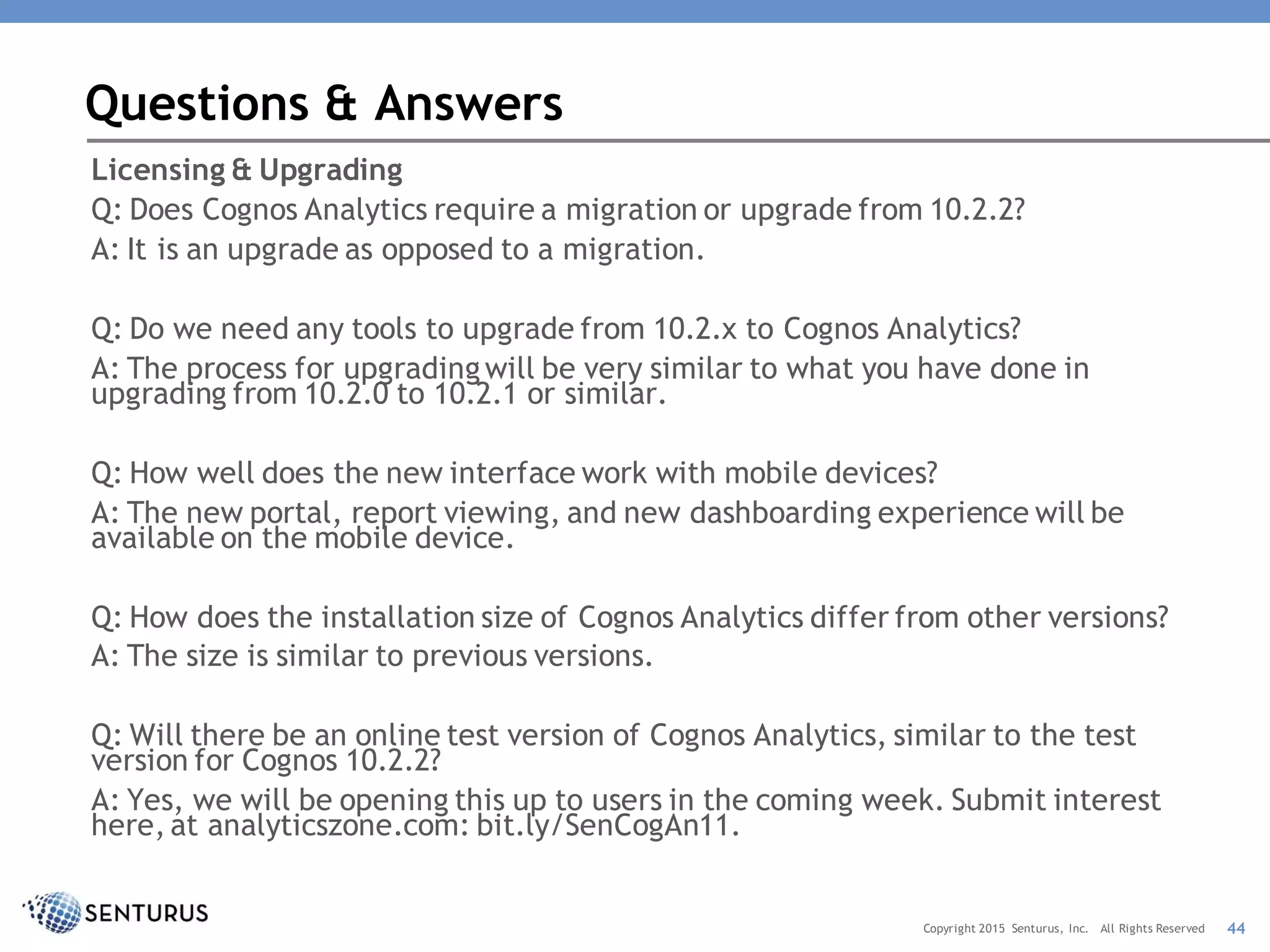 Licensing & Upgrading
Q: Does Cognos Analytics require a migration or upgrade from 10.2.2?
A: It is an upgrade as opposed to a migration.
Q: Do we need any tools to upgrade from 10.2.x to Cognos Analytics?
A: The process for upgradingwill be very similar to what you have done in
upgrading from 10.2.0 to 10.2.1 or similar.
Q: How well does the new interface work with mobile devices?
A: The new portal, report viewing, and new dashboarding experience will be
available on the mobile device.
Q: How does the installation size of Cognos Analytics differ from other versions?
A: The size is similar to previous versions.
Q: Will there be an online test version of Cognos Analytics, similar to the test
version for Cognos 10.2.2?
A: Yes, we will be opening this up to users in the coming week. Submit interest
here, at analyticszone.com: bit.ly/SenCogAn11.
Questions & Answers
44Copyright 2015 Senturus, Inc. All Rights Reserved
 
