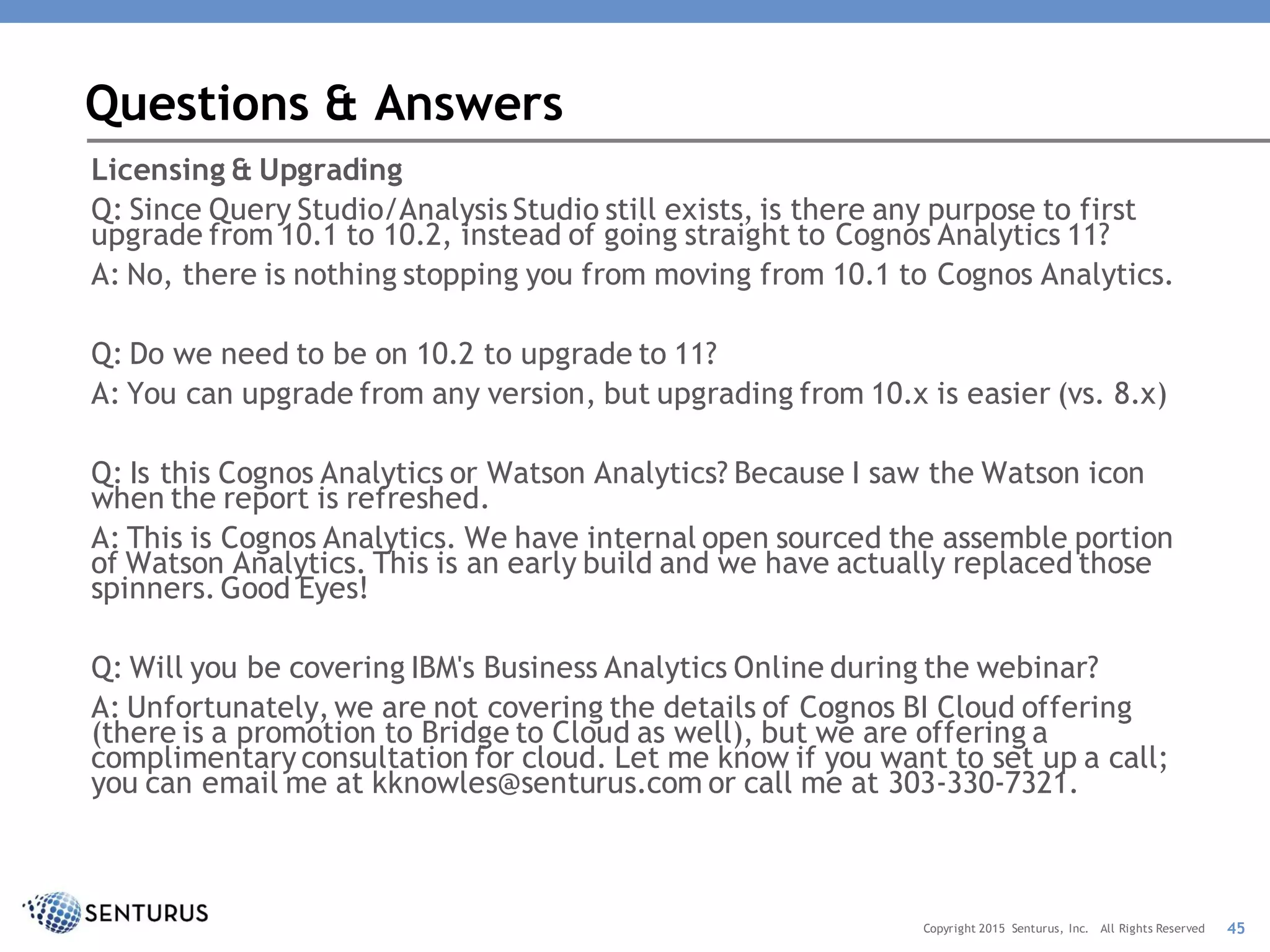 Licensing & Upgrading
Q: Since Query Studio/Analysis Studio still exists, is there any purpose to first
upgrade from 10.1 to 10.2, instead of going straight to Cognos Analytics 11?
A: No, there is nothing stopping you from moving from 10.1 to Cognos Analytics.
Q: Do we need to be on 10.2 to upgrade to 11?
A: You can upgrade from any version, but upgrading from 10.x is easier (vs. 8.x)
Q: Is this Cognos Analytics or Watson Analytics? Because I saw the Watson icon
when the report is refreshed.
A: This is Cognos Analytics. We have internal open sourced the assemble portion
of Watson Analytics. This is an early build and we have actually replaced those
spinners. Good Eyes!
Q: Will you be covering IBM's Business Analytics Online during the webinar?
A: Unfortunately, we are not covering the details of Cognos BI Cloud offering
(there is a promotion to Bridge to Cloud as well), but we are offering a
complimentary consultation for cloud. Let me know if you want to set up a call;
you can email me at kknowles@senturus.com or call me at 303-330-7321.
Questions & Answers
45Copyright 2015 Senturus, Inc. All Rights Reserved
 