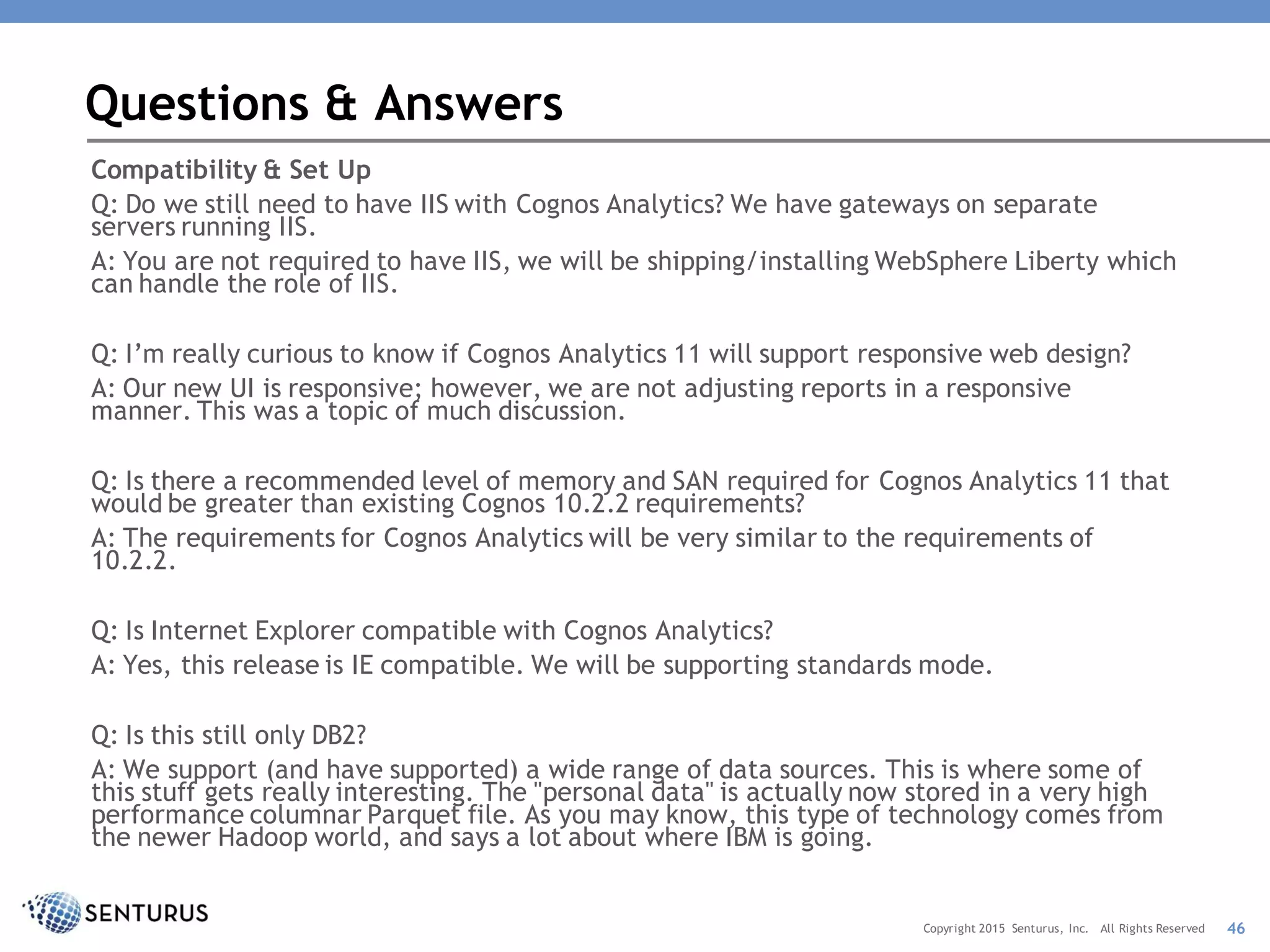 Compatibility & Set Up
Q: Do we still need to have IIS with Cognos Analytics? We have gateways on separate
servers running IIS.
A: You are not required to have IIS, we will be shipping/installing WebSphere Liberty which
can handle the role of IIS.
Q: I’m really curious to know if Cognos Analytics 11 will support responsive web design?
A: Our new UI is responsive; however, we are not adjusting reports in a responsive
manner. This was a topic of much discussion.
Q: Is there a recommended level of memory and SAN required for Cognos Analytics 11 that
would be greater than existing Cognos 10.2.2 requirements?
A: The requirements for Cognos Analytics will be very similar to the requirements of
10.2.2.
Q: Is Internet Explorer compatible with Cognos Analytics?
A: Yes, this release is IE compatible. We will be supporting standards mode.
Q: Is this still only DB2?
A: We support (and have supported) a wide range of data sources. This is where some of
this stuff gets really interesting. The "personal data" is actually now stored in a very high
performance columnar Parquet file. As you may know, this type of technology comes from
the newer Hadoop world, and says a lot about where IBM is going.
Questions & Answers
46Copyright 2015 Senturus, Inc. All Rights Reserved
 
