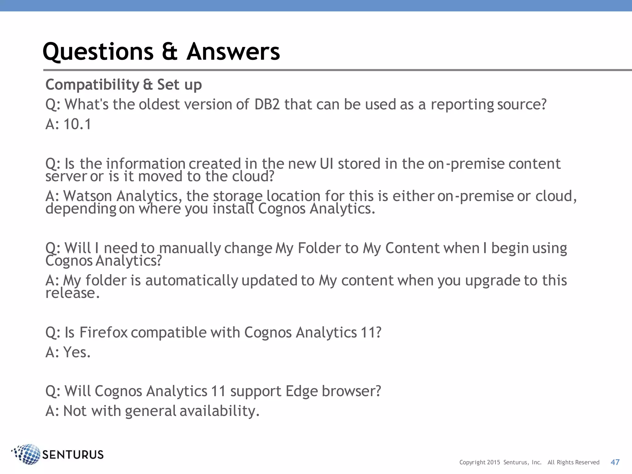Compatibility & Set up
Q: What's the oldest version of DB2 that can be used as a reporting source?
A: 10.1
Q: Is the information created in the new UI stored in the on-premise content
server or is it moved to the cloud?
A: Watson Analytics, the storage location for this is either on-premise or cloud,
dependingon where you install Cognos Analytics.
Q: Will I need to manually change My Folder to My Content when I begin using
Cognos Analytics?
A: My folder is automatically updated to My content when you upgrade to this
release.
Q: Is Firefox compatible with Cognos Analytics 11?
A: Yes.
Q: Will Cognos Analytics 11 support Edge browser?
A: Not with general availability.
Questions & Answers
47Copyright 2015 Senturus, Inc. All Rights Reserved
 