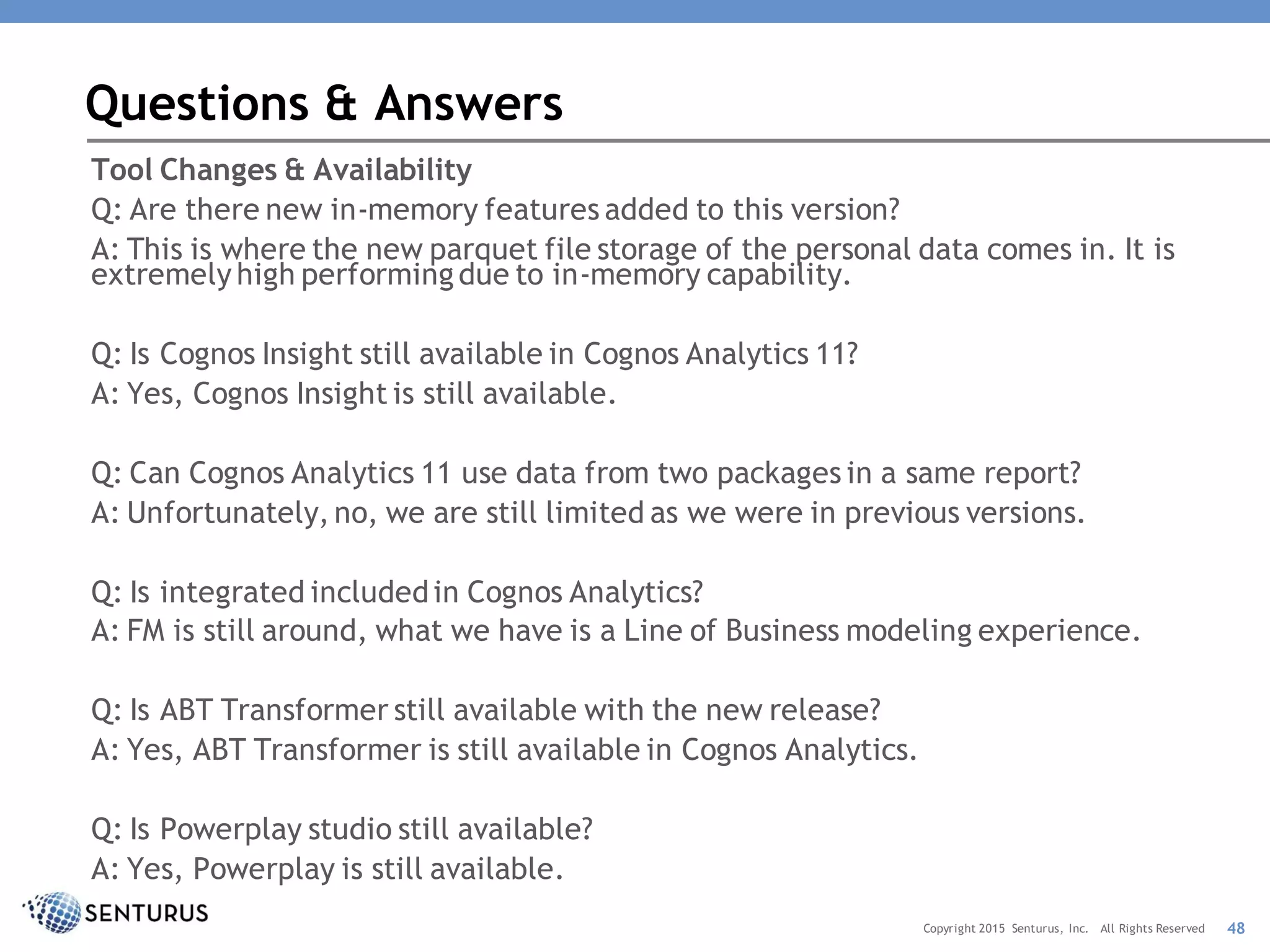 Tool Changes & Availability
Q: Are there new in-memory features added to this version?
A: This is where the new parquet file storage of the personal data comes in. It is
extremely high performingdue to in-memory capability.
Q: Is Cognos Insight still available in Cognos Analytics 11?
A: Yes, Cognos Insight is still available.
Q: Can Cognos Analytics 11 use data from two packages in a same report?
A: Unfortunately, no, we are still limited as we were in previous versions.
Q: Is integrated includedin Cognos Analytics?
A: FM is still around, what we have is a Line of Business modeling experience.
Q: Is ABT Transformer still available with the new release?
A: Yes, ABT Transformer is still available in Cognos Analytics.
Q: Is Powerplay studio still available?
A: Yes, Powerplay is still available.
Questions & Answers
48Copyright 2015 Senturus, Inc. All Rights Reserved
 