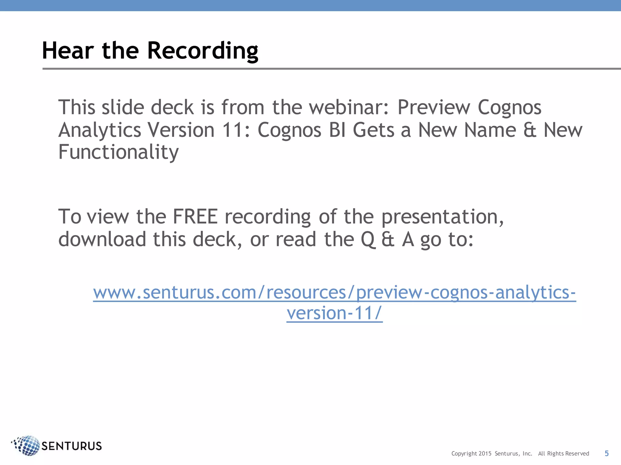 This slide deck is from the webinar: Preview Cognos
Analytics Version 11: Cognos BI Gets a New Name & New
Functionality
To view the FREE recording of the presentation,
download this deck, or read the Q & A go to:
www.senturus.com/resources/preview-cognos-analytics-
version-11/
Hear the Recording
5Copyright 2015 Senturus, Inc. All Rights Reserved
 