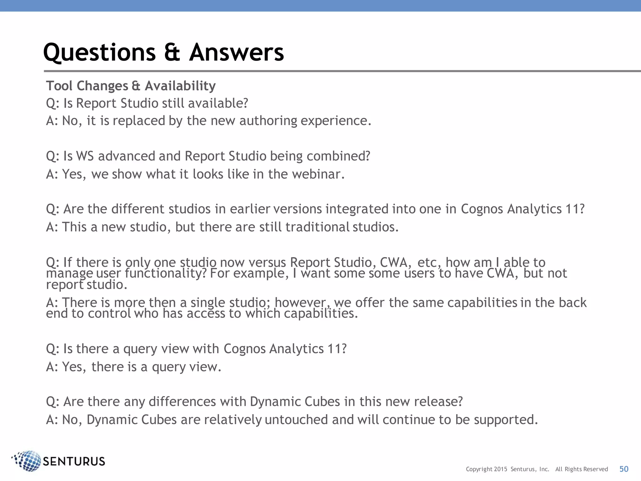 Tool Changes & Availability
Q: Is Report Studio still available?
A: No, it is replaced by the new authoring experience.
Q: Is WS advanced and Report Studio being combined?
A: Yes, we show what it looks like in the webinar.
Q: Are the different studios in earlier versions integrated into one in Cognos Analytics 11?
A: This a new studio, but there are still traditional studios.
Q: If there is only one studio now versus Report Studio, CWA, etc, how am I able to
manage user functionality? For example, I want some some users to have CWA, but not
report studio.
A: There is more then a single studio; however, we offer the same capabilities in the back
end to control who has access to which capabilities.
Q: Is there a query view with Cognos Analytics 11?
A: Yes, there is a query view.
Q: Are there any differences with Dynamic Cubes in this new release?
A: No, Dynamic Cubes are relatively untouched and will continue to be supported.
Questions & Answers
50Copyright 2015 Senturus, Inc. All Rights Reserved
 