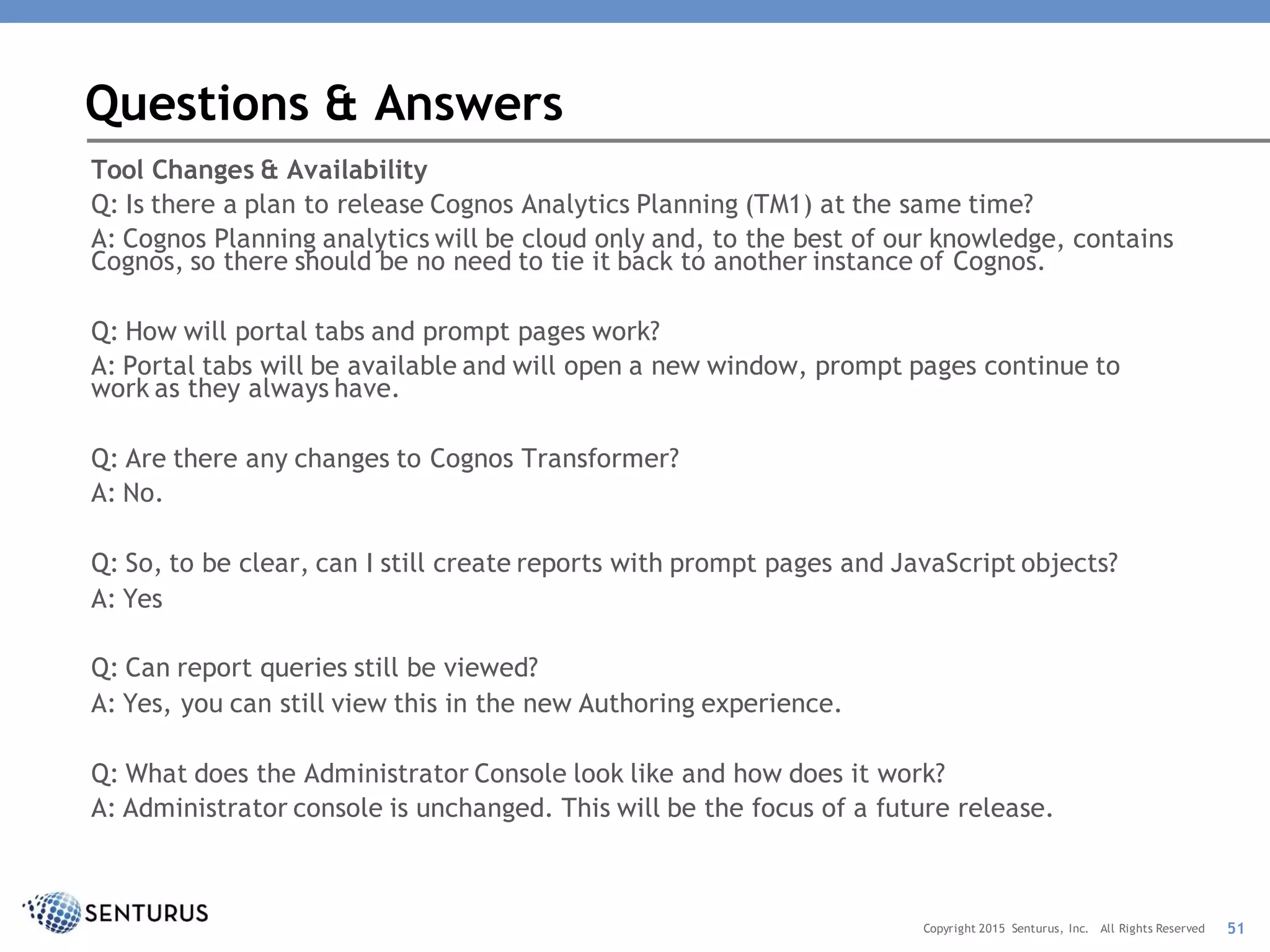 Tool Changes & Availability
Q: Is there a plan to release Cognos Analytics Planning (TM1) at the same time?
A: Cognos Planning analytics will be cloud only and, to the best of our knowledge, contains
Cognos, so there should be no need to tie it back to another instance of Cognos.
Q: How will portal tabs and prompt pages work?
A: Portal tabs will be available and will open a new window, prompt pages continue to
work as they always have.
Q: Are there any changes to Cognos Transformer?
A: No.
Q: So, to be clear, can I still create reports with prompt pages and JavaScript objects?
A: Yes
Q: Can report queries still be viewed?
A: Yes, you can still view this in the new Authoring experience.
Q: What does the Administrator Console look like and how does it work?
A: Administrator console is unchanged. This will be the focus of a future release.
Questions & Answers
51Copyright 2015 Senturus, Inc. All Rights Reserved
 