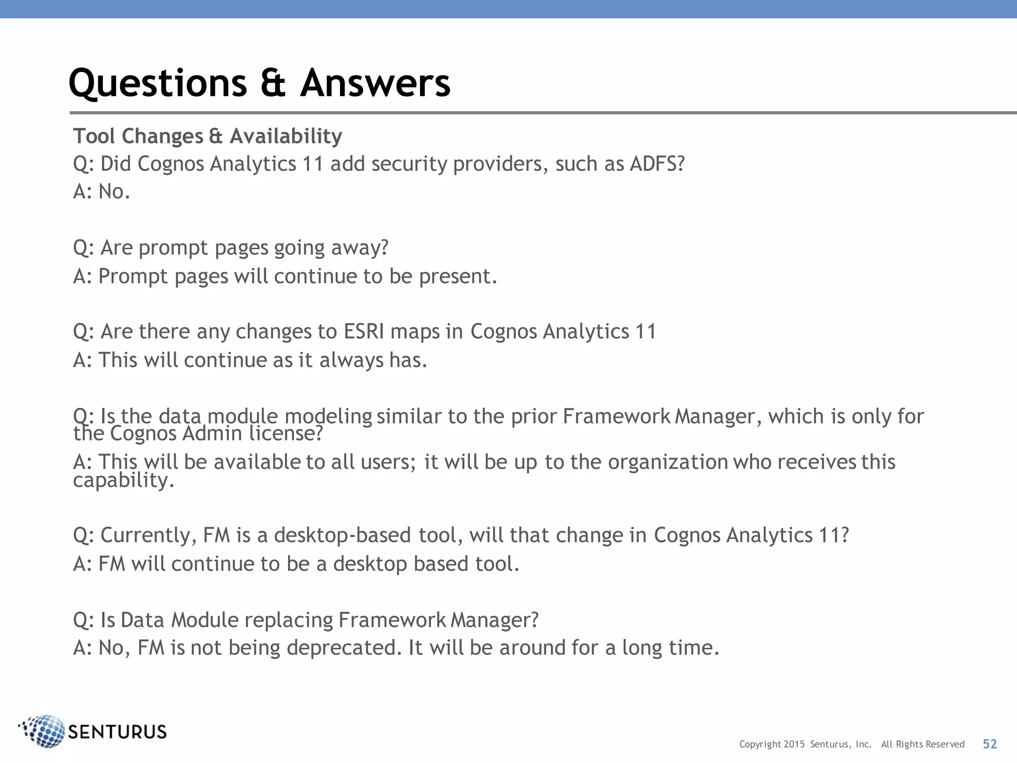 Tool Changes & Availability
Q: Did Cognos Analytics 11 add security providers, such as ADFS?
A: No.
Q: Are prompt pages going away?
A: Prompt pages will continue to be present.
Q: Are there any changes to ESRI maps in Cognos Analytics 11
A: This will continue as it always has.
Q: Is the data module modeling similar to the prior Framework Manager, which is only for
the Cognos Admin license?
A: This will be available to all users; it will be up to the organization who receives this
capability.
Q: Currently, FM is a desktop-based tool, will that change in Cognos Analytics 11?
A: FM will continue to be a desktop based tool.
Q: Is Data Module replacing Framework Manager?
A: No, FM is not being deprecated. It will be around for a long time.
Questions & Answers
52Copyright 2015 Senturus, Inc. All Rights Reserved
 