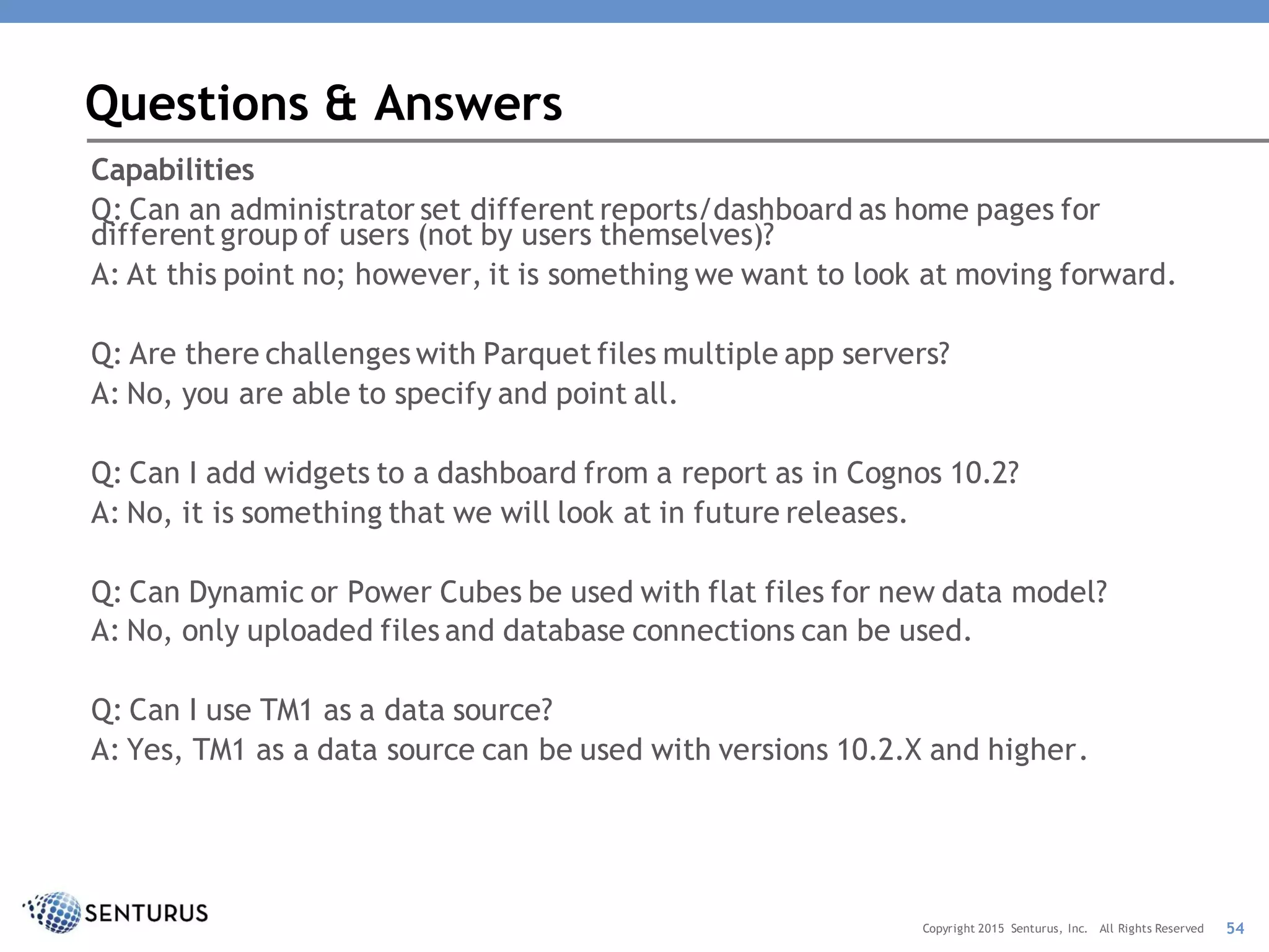 Capabilities
Q: Can an administrator set different reports/dashboard as home pages for
different group of users (not by users themselves)?
A: At this point no; however, it is something we want to look at moving forward.
Q: Are there challenges with Parquet files multiple app servers?
A: No, you are able to specify and point all.
Q: Can I add widgets to a dashboard from a report as in Cognos 10.2?
A: No, it is something that we will look at in future releases.
Q: Can Dynamic or Power Cubes be used with flat files for new data model?
A: No, only uploaded files and database connections can be used.
Q: Can I use TM1 as a data source?
A: Yes, TM1 as a data source can be used with versions 10.2.X and higher.
Questions & Answers
54Copyright 2015 Senturus, Inc. All Rights Reserved
 