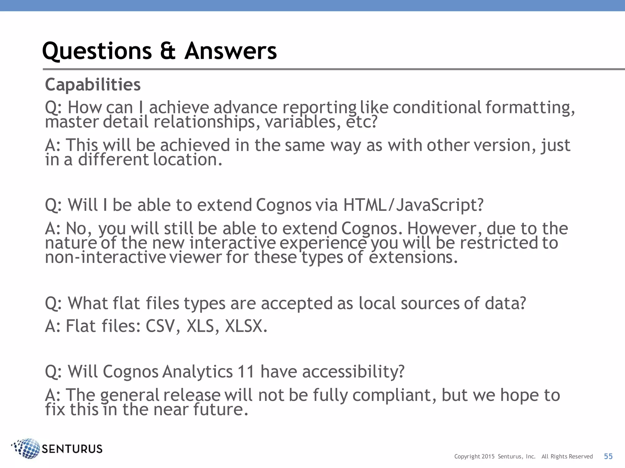 Capabilities
Q: How can I achieve advance reporting like conditional formatting,
master detail relationships, variables, etc?
A: This will be achieved in the same way as with other version, just
in a different location.
Q: Will I be able to extend Cognos via HTML/JavaScript?
A: No, you will still be able to extend Cognos. However, due to the
nature of the new interactive experience you will be restricted to
non-interactive viewer for these types of extensions.
Q: What flat files types are accepted as local sources of data?
A: Flat files: CSV, XLS, XLSX.
Q: Will Cognos Analytics 11 have accessibility?
A: The general release will not be fully compliant, but we hope to
fix this in the near future.
Questions & Answers
55Copyright 2015 Senturus, Inc. All Rights Reserved
 
