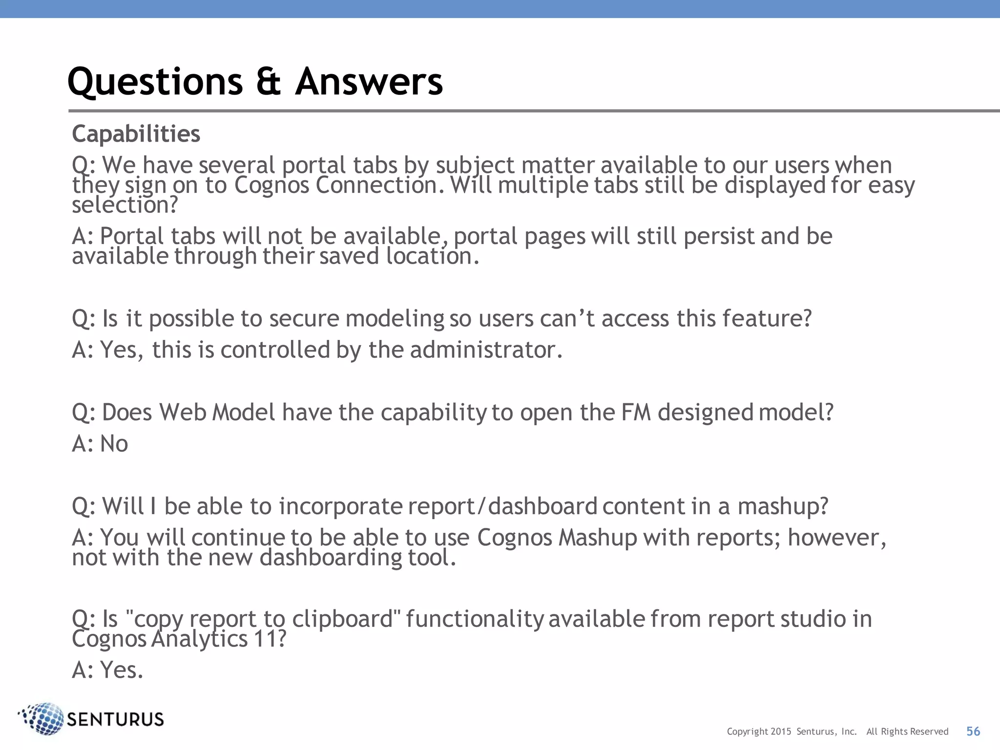 Capabilities
Q: We have several portal tabs by subject matter available to our users when
they sign on to Cognos Connection. Will multiple tabs still be displayed for easy
selection?
A: Portal tabs will not be available, portal pages will still persist and be
available through their saved location.
Q: Is it possible to secure modeling so users can’t access this feature?
A: Yes, this is controlled by the administrator.
Q: Does Web Model have the capability to open the FM designed model?
A: No
Q: Will I be able to incorporate report/dashboard content in a mashup?
A: You will continue to be able to use Cognos Mashup with reports; however,
not with the new dashboarding tool.
Q: Is "copy report to clipboard" functionality available from report studio in
Cognos Analytics 11?
A: Yes.
Questions & Answers
56Copyright 2015 Senturus, Inc. All Rights Reserved
 